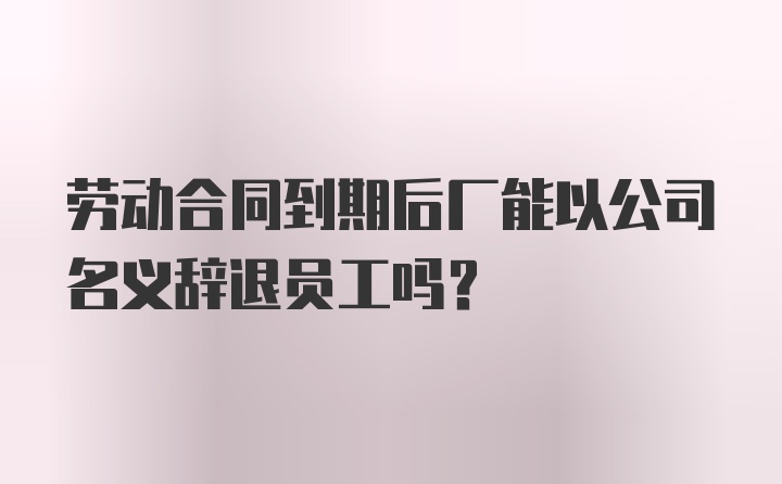 劳动合同到期后厂能以公司名义辞退员工吗？