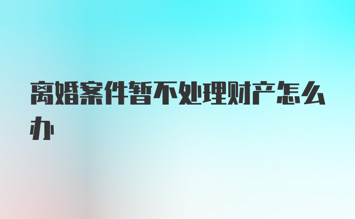 离婚案件暂不处理财产怎么办