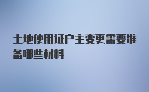 土地使用证户主变更需要准备哪些材料