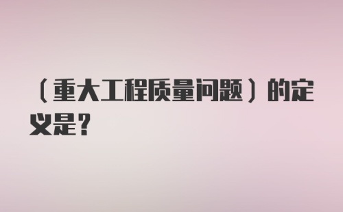 （重大工程质量问题）的定义是？