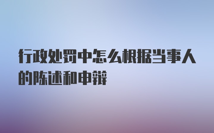 行政处罚中怎么根据当事人的陈述和申辩