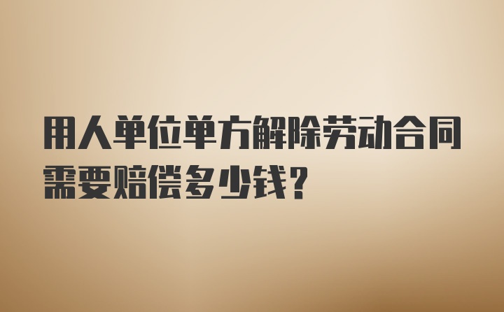 用人单位单方解除劳动合同需要赔偿多少钱？