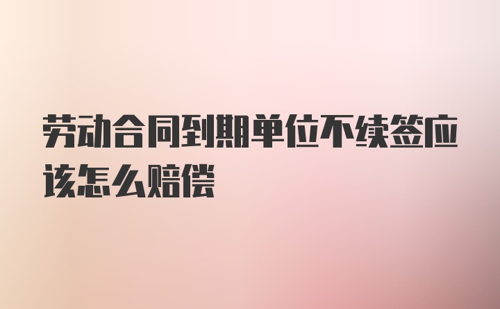 劳动合同到期单位不续签应该怎么赔偿