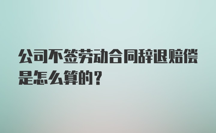 公司不签劳动合同辞退赔偿是怎么算的?