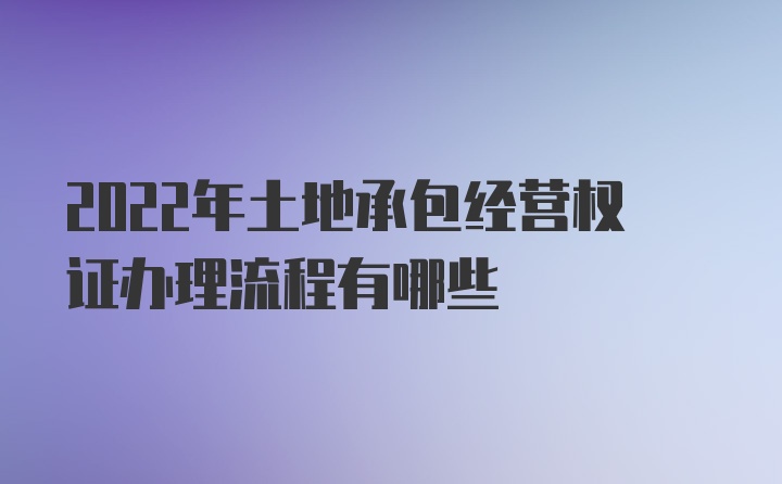 2022年土地承包经营权证办理流程有哪些