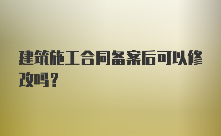 建筑施工合同备案后可以修改吗？