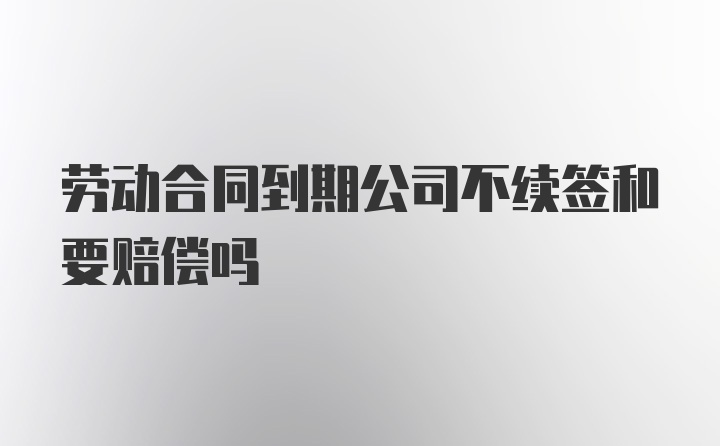 劳动合同到期公司不续签和要赔偿吗