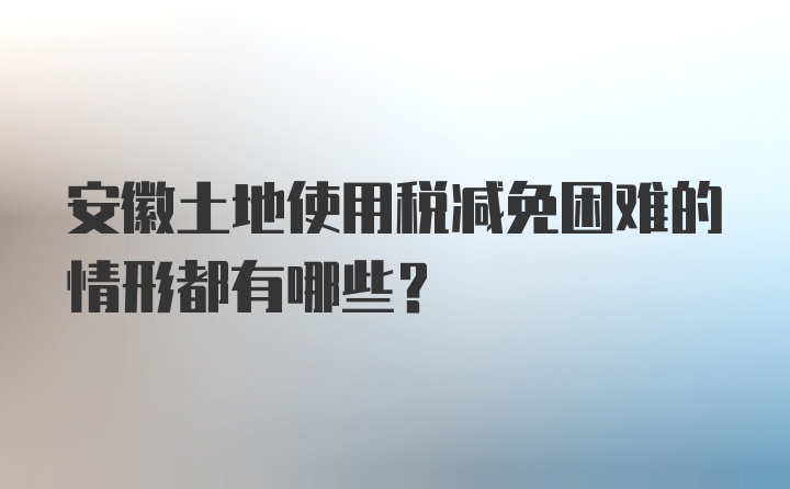 安徽土地使用税减免困难的情形都有哪些？