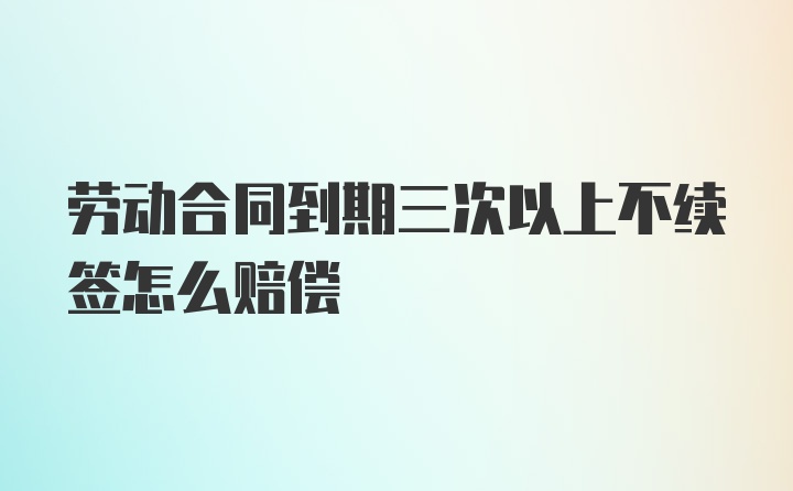 劳动合同到期三次以上不续签怎么赔偿