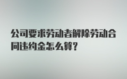 公司要求劳动者解除劳动合同违约金怎么算？