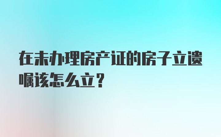 在未办理房产证的房子立遗嘱该怎么立？