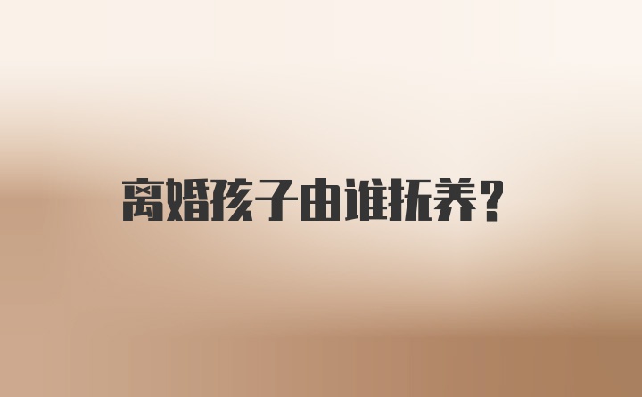 离婚孩子由谁抚养？