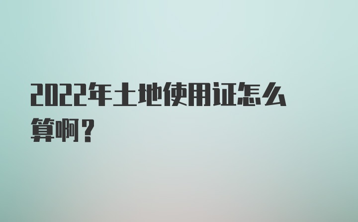 2022年土地使用证怎么算啊？