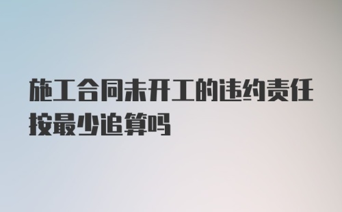 施工合同未开工的违约责任按最少追算吗