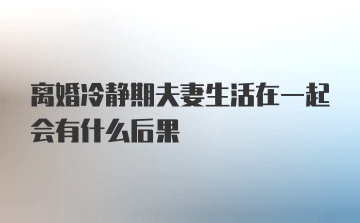 离婚冷静期夫妻生活在一起会有什么后果