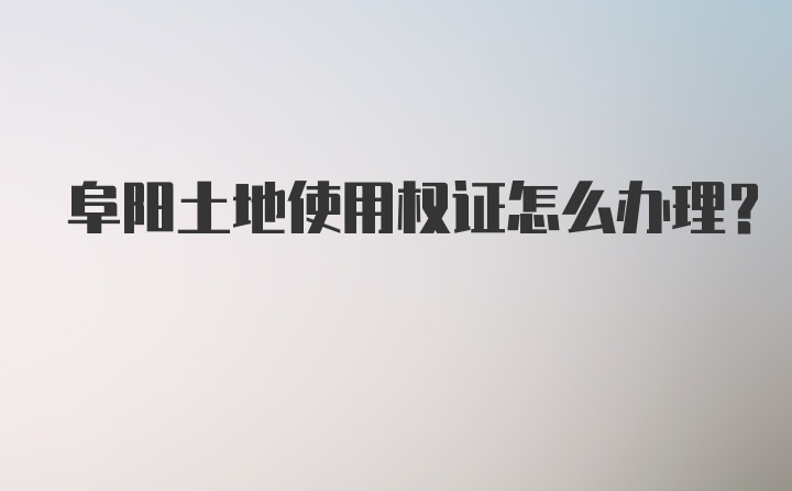 阜阳土地使用权证怎么办理？