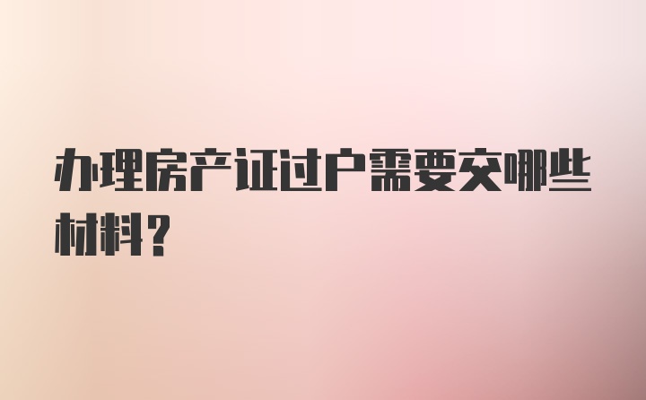 办理房产证过户需要交哪些材料?