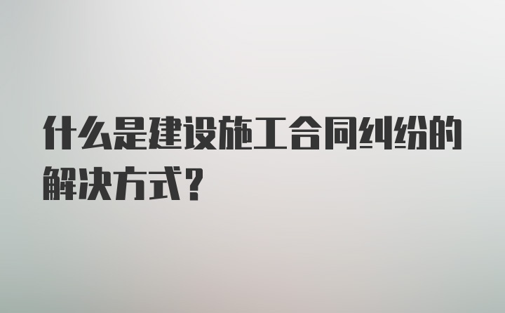 什么是建设施工合同纠纷的解决方式？