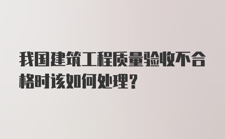 我国建筑工程质量验收不合格时该如何处理？