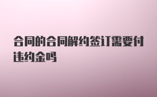 合同的合同解约签订需要付违约金吗