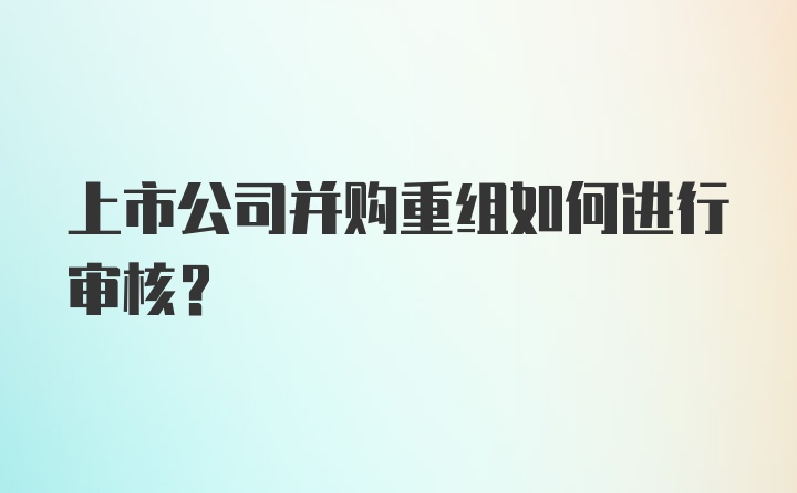 上市公司并购重组如何进行审核？