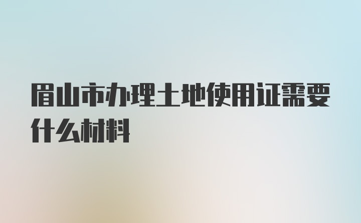 眉山市办理土地使用证需要什么材料