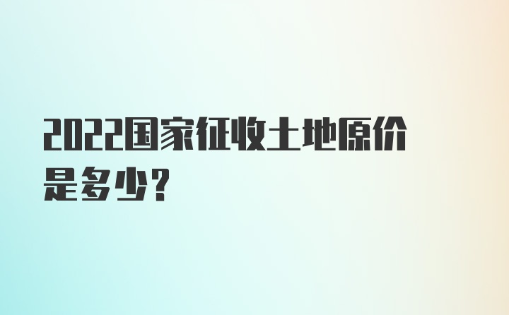 2022国家征收土地原价是多少？