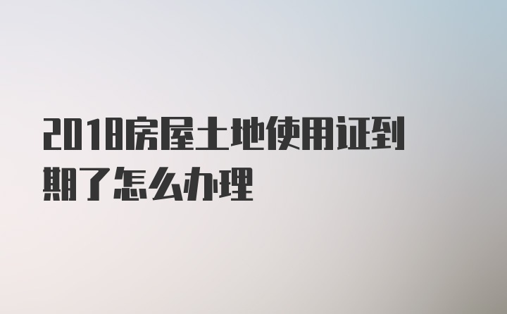 2018房屋土地使用证到期了怎么办理