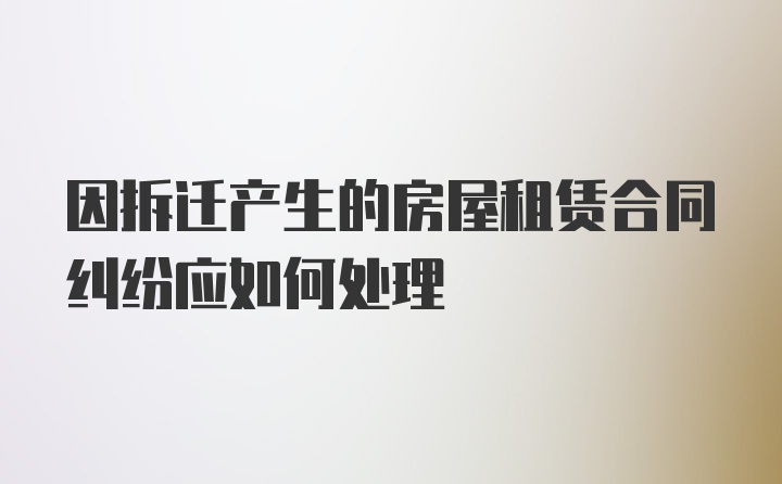 因拆迁产生的房屋租赁合同纠纷应如何处理