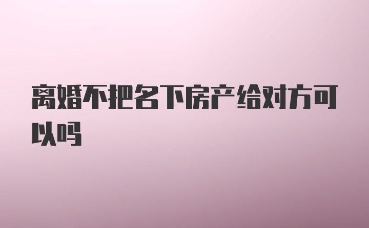 离婚不把名下房产给对方可以吗