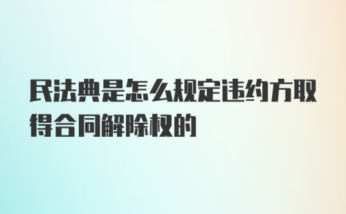 民法典是怎么规定违约方取得合同解除权的