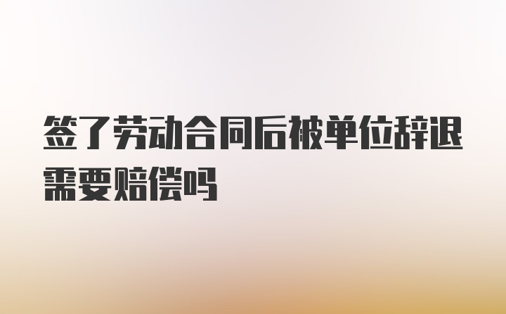 签了劳动合同后被单位辞退需要赔偿吗