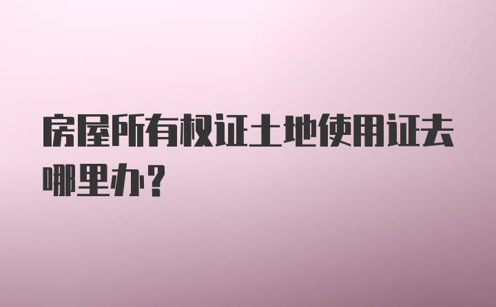 房屋所有权证土地使用证去哪里办？