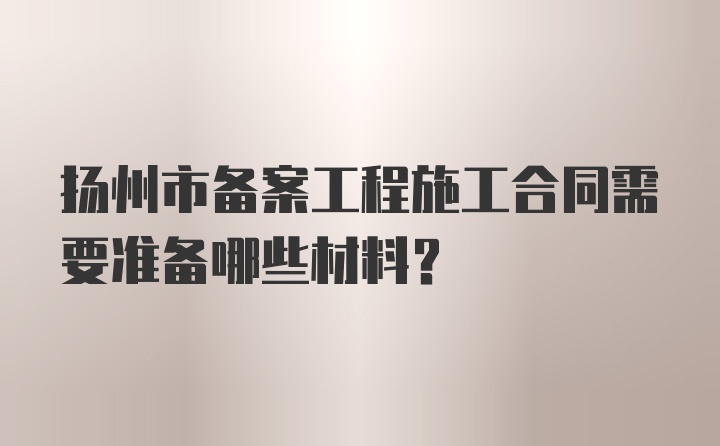 扬州市备案工程施工合同需要准备哪些材料？