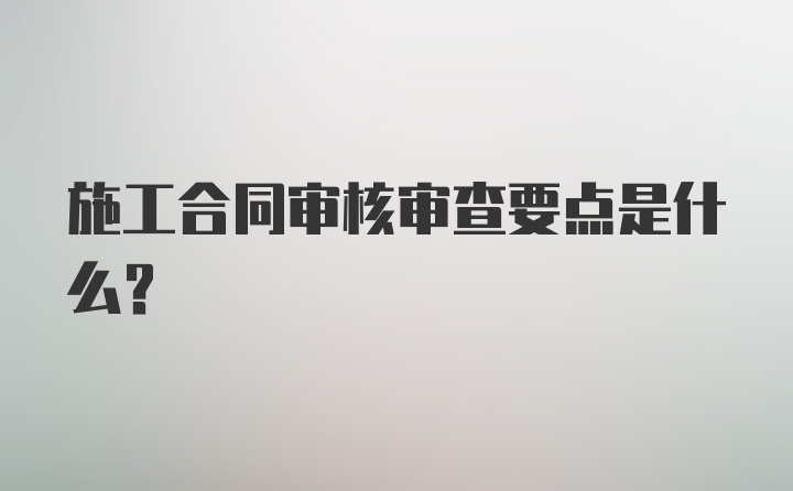 施工合同审核审查要点是什么?