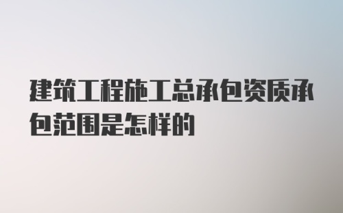 建筑工程施工总承包资质承包范围是怎样的