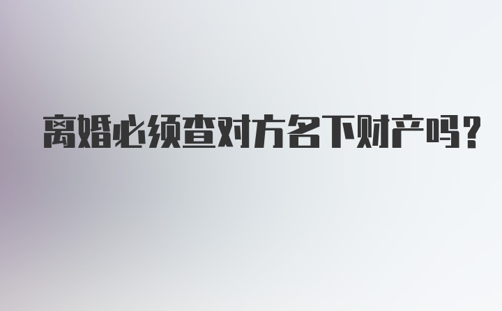 离婚必须查对方名下财产吗？