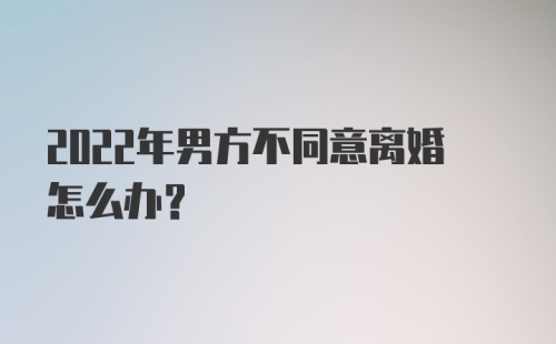 2022年男方不同意离婚怎么办？