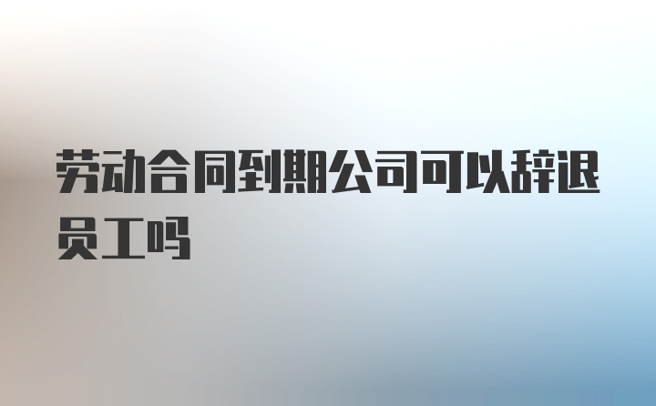 劳动合同到期公司可以辞退员工吗