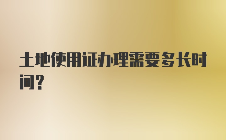 土地使用证办理需要多长时间？