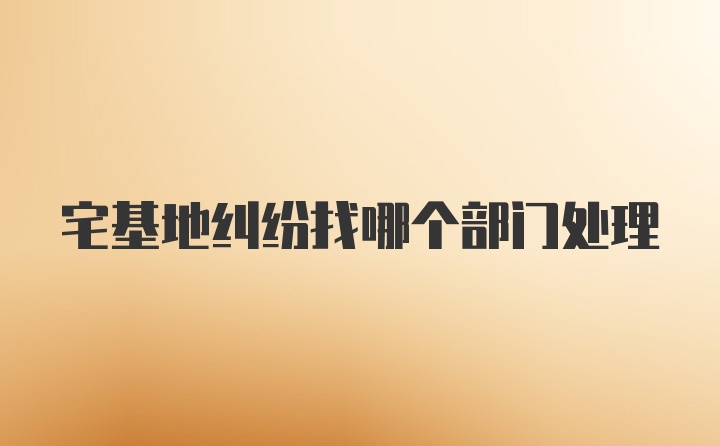 宅基地纠纷找哪个部门处理