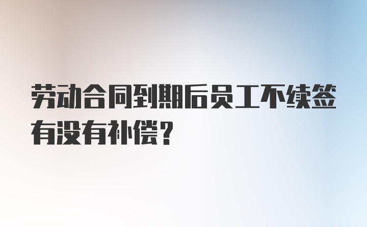 劳动合同到期后员工不续签有没有补偿？