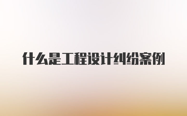 什么是工程设计纠纷案例