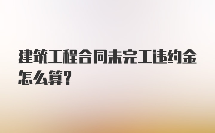 建筑工程合同未完工违约金怎么算？