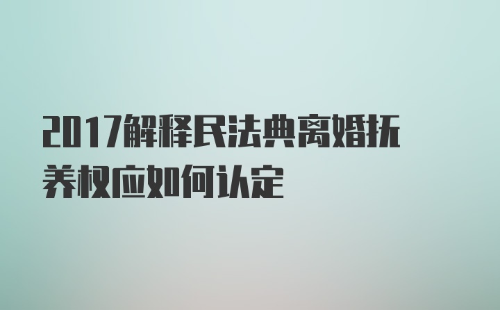 2017解释民法典离婚抚养权应如何认定