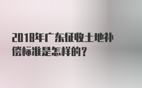 2018年广东征收土地补偿标准是怎样的？