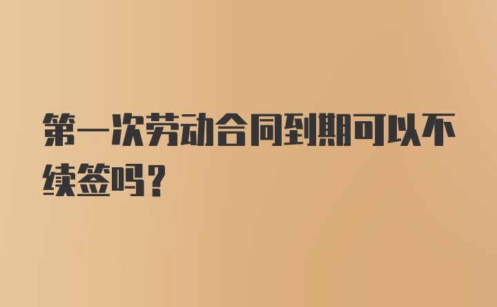 第一次劳动合同到期可以不续签吗？