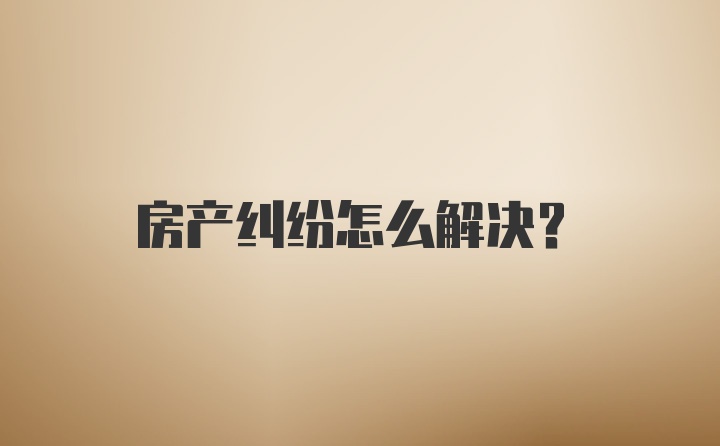 房产纠纷怎么解决？