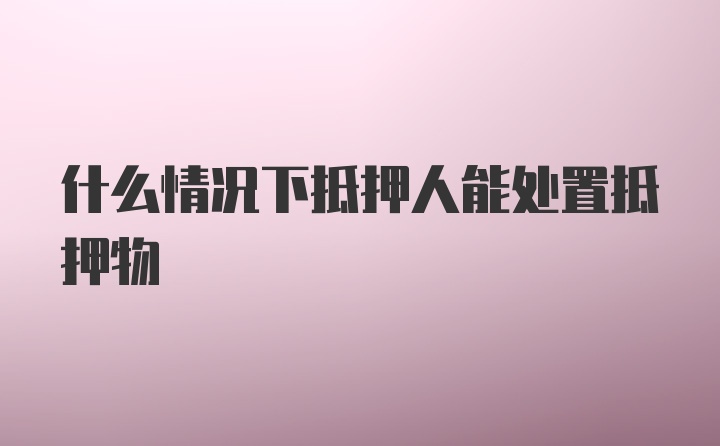 什么情况下抵押人能处置抵押物