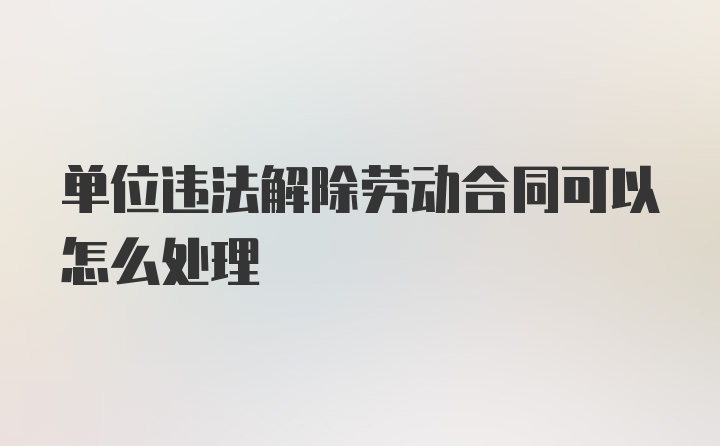 单位违法解除劳动合同可以怎么处理